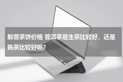 毅普茶饼价格 普洱茶是生茶比较好，还是熟茶比较好呢？