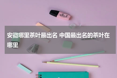 安徽哪里茶叶最出名 中国最出名的茶叶在哪里