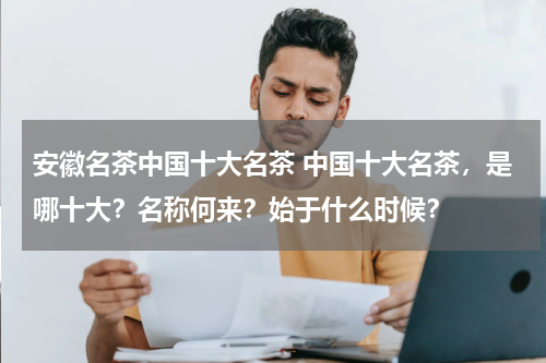 安徽名茶中国十大名茶 中国十大名茶，是哪十大？名称何来？始于什么时候？