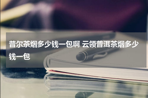 普尔茶烟多少钱一包啊 云领普洱茶烟多少钱一包