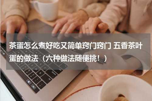 茶蛋怎么煮好吃又简单窍门窍门 五香茶叶蛋的做法（六种做法随便挑！）