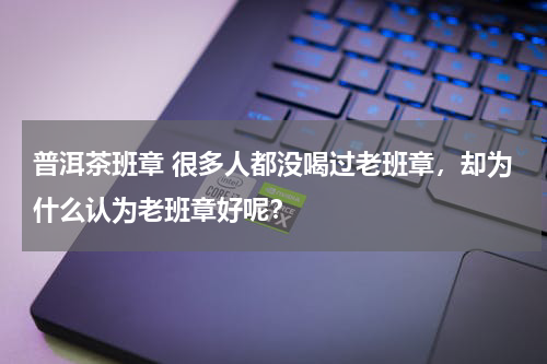 普洱茶班章 很多人都没喝过老班章，却为什么认为老班章好呢？