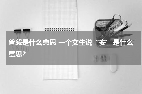 普毅是什么意思 一个女生说“安”是什么意思？