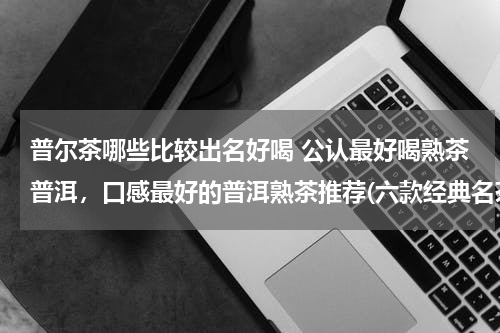 普尔茶哪些比较出名好喝 公认最好喝熟茶普洱，口感最好的普洱熟茶推荐(六款经典名茶)