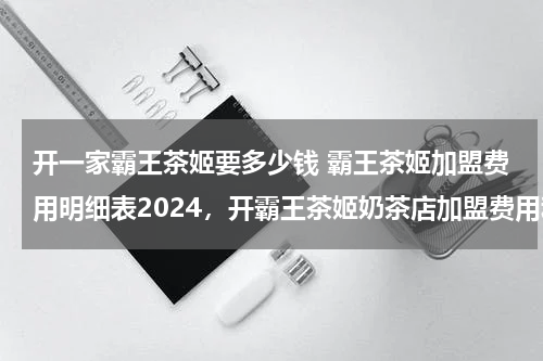 开一家霸王茶姬要多少钱 霸王茶姬加盟费用明细表2024，开霸王茶姬奶茶店加盟费用和条件