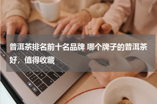 普洱茶排名前十名品牌 哪个牌子的普洱茶好，值得收藏