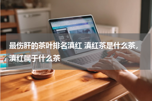 最伤肝的茶叶排名滇红 滇红茶是什么茶，滇红属于什么茶
