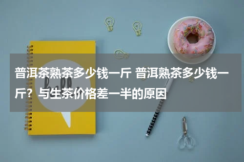 普洱茶熟茶多少钱一斤 普洱熟茶多少钱一斤？与生茶价格差一半的原因