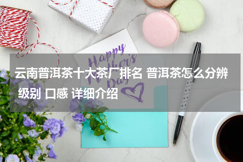 云南普洱茶十大茶厂排名 普洱茶怎么分辨 级别 口感 详细介绍
