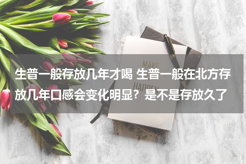 生普一般存放几年才喝 生普一般在北方存放几年口感会变化明显？是不是存放久了