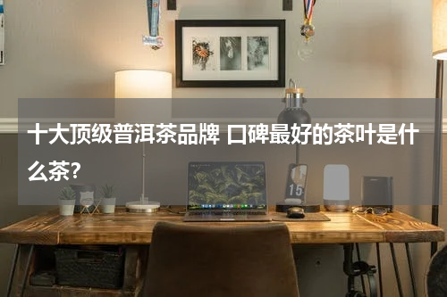 十大顶级普洱茶品牌 口碑最好的茶叶是什么茶？