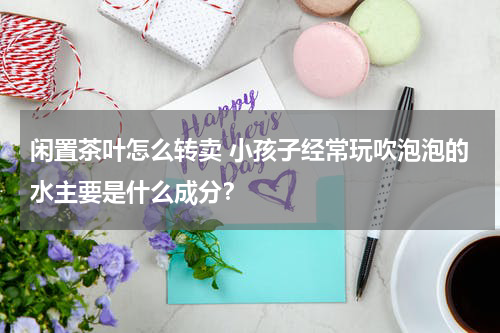 闲置茶叶怎么转卖 小孩子经常玩吹泡泡的水主要是什么成分？