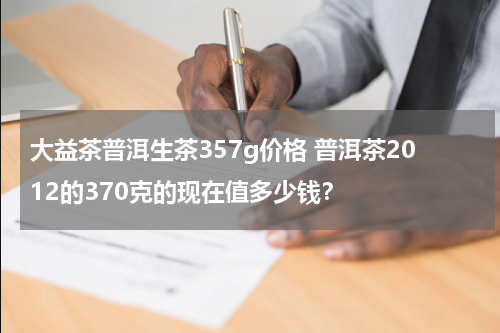 大益茶普洱生茶357g价格 普洱茶2012的370克的现在值多少钱？