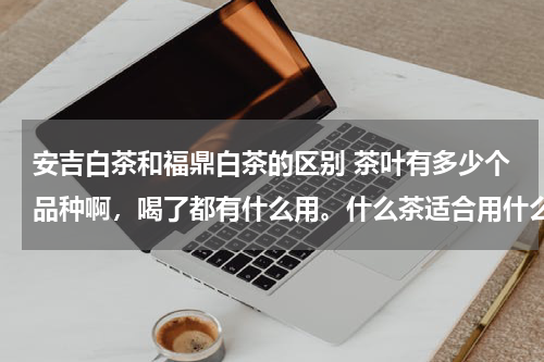 安吉白茶和福鼎白茶的区别 茶叶有多少个品种啊，喝了都有什么用。什么茶适合用什么杯