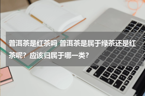 普洱茶是红茶吗 普洱茶是属于绿茶还是红茶呢？应该归属于哪一类？
