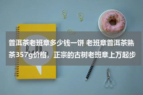 普洱茶老班章多少钱一饼 老班章普洱茶熟茶357g价格，正宗的古树老班章上万起步