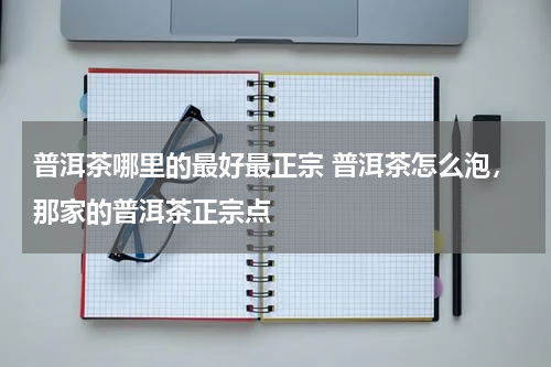 普洱茶哪里的最好最正宗 普洱茶怎么泡，那家的普洱茶正宗点