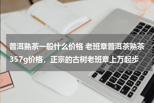 普洱熟茶一般什么价格 老班章普洱茶熟茶357g价格，正宗的古树老班章上万起步