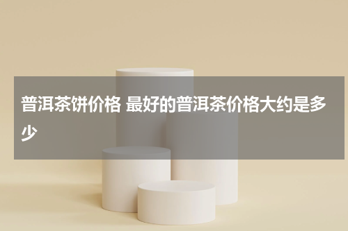 普洱茶饼价格 最好的普洱茶价格大约是多少