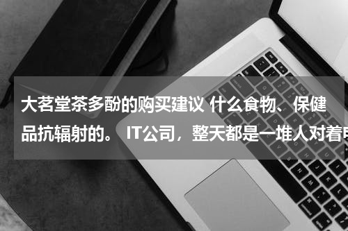 大茗堂茶多酚的购买建议 什么食物、保健品抗辐射的。 IT公司，整天都是一堆人对着电脑，坐着不动，有点担心亚健康问题。