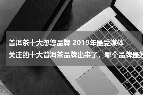 普洱茶十大忽悠品牌 2019年最受媒体关注的十大普洱茶品牌出来了，哪个品牌最好？