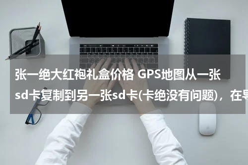 张一绝大红袍礼盒价格 GPS地图从一张sd卡复制到另一张sd卡(卡绝没有问题)，在导航仪上却怎么也打不开，