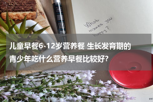 儿童早餐6-12岁营养餐 生长发育期的青少年吃什么营养早餐比较好？