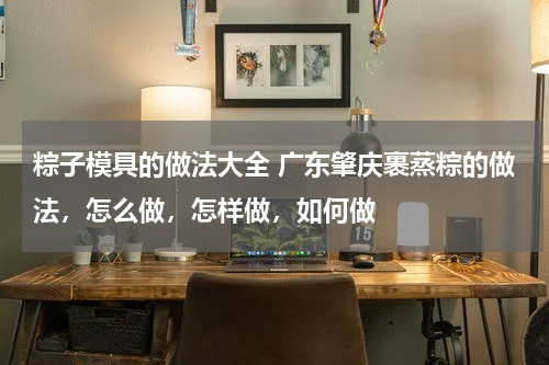 粽子模具的做法大全 广东肇庆裹蒸粽的做法，怎么做，怎样做，如何做