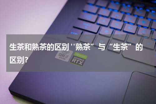 生茶和熟茶的区别 "熟茶”与“生茶”的区别？