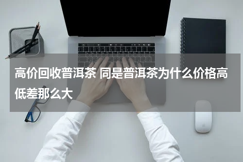 高价回收普洱茶 同是普洱茶为什么价格高低差那么大