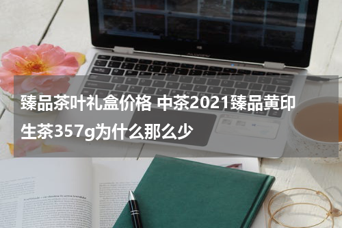 臻品茶叶礼盒价格 中茶2021臻品黄印生茶357g为什么那么少