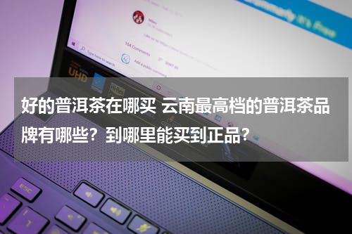 好的普洱茶在哪买 云南最高档的普洱茶品牌有哪些？到哪里能买到正品？