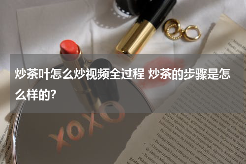 炒茶叶怎么炒视频全过程 炒茶的步骤是怎么样的？