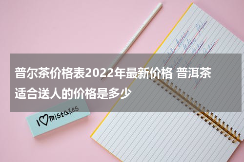 普尔茶价格表2022年最新价格 普洱茶适合送人的价格是多少
