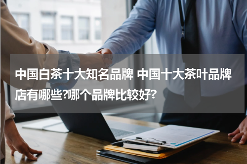 中国白茶十大知名品牌 中国十大茶叶品牌店有哪些?哪个品牌比较好?
