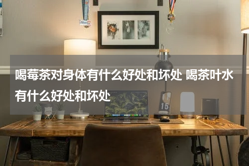喝莓茶对身体有什么好处和坏处 喝茶叶水有什么好处和坏处