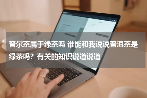 普尔茶属于绿茶吗 谁能和我说说普洱茶是绿茶吗？有关的知识说道说道