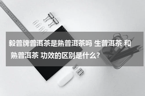 毅普牌普洱茶是熟普洱茶吗 生普洱茶 和 熟普洱茶 功效的区别是什么？