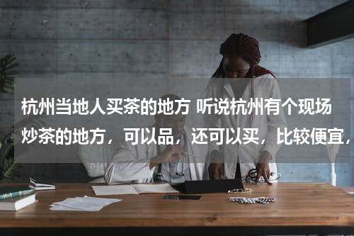 杭州当地人买茶的地方 听说杭州有个现场炒茶的地方，可以品，还可以买，比较便宜，在哪啊？