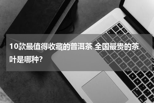 10款最值得收藏的普洱茶 全国最贵的茶叶是哪种？