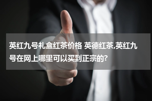 英红九号礼盒红茶价格 英德红茶,英红九号在网上哪里可以买到正宗的?