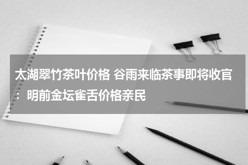 太湖翠竹茶叶价格 谷雨来临茶事即将收官：明前金坛雀舌价格亲民