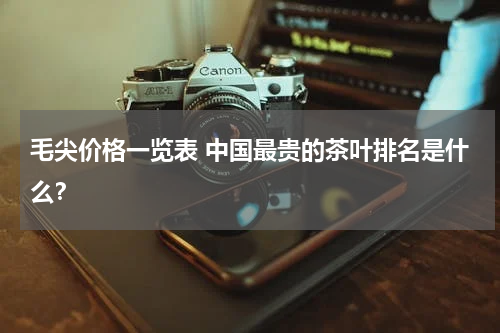 毛尖价格一览表 中国最贵的茶叶排名是什么？