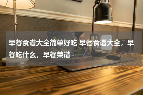 早餐食谱大全简单好吃 早餐食谱大全，早餐吃什么，早餐菜谱