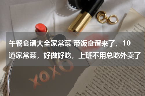 午餐食谱大全家常菜 带饭食谱来了，10道家常菜，好做好吃，上班不用总吃外卖了