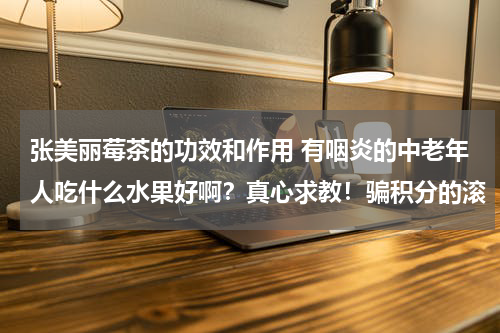 张美丽莓茶的功效和作用 有咽炎的中老年人吃什么水果好啊？真心求教！骗积分的滚