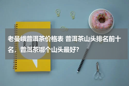 老曼峨普洱茶价格表 普洱茶山头排名前十名，普洱茶哪个山头最好？