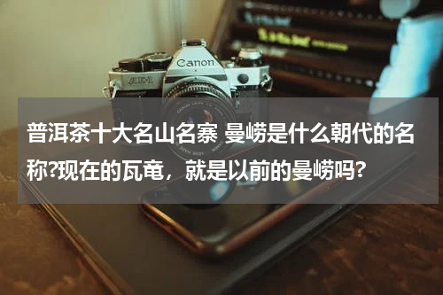 普洱茶十大名山名寨 曼崂是什么朝代的名称?现在的瓦竜，就是以前的曼崂吗?