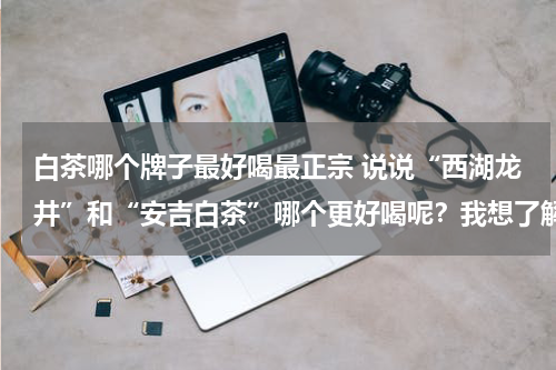 白茶哪个牌子最好喝最正宗 说说“西湖龙井”和“安吉白茶”哪个更好喝呢？我想了解下。
