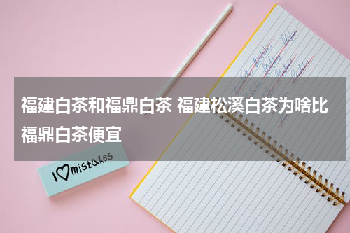 福建白茶和福鼎白茶 福建松溪白茶为啥比福鼎白茶便宜